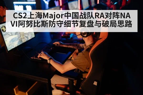 CS2上海Major中国战队RA对阵NAVI阿努比斯防守细节复盘与破局思路