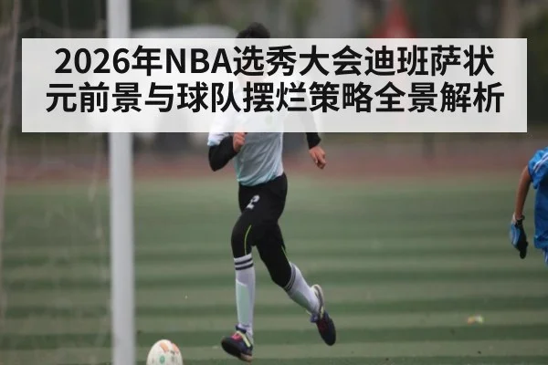 2026年NBA选秀大会迪班萨状元前景与球队摆烂策略全景解析